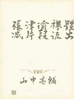 张津瑜裸体无删减片段流出