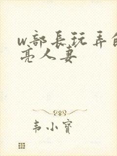 w部长玩弄的漂亮人妻