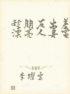 趁朋友出差征服漂亮人妻电影