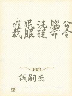 催眠洗脑公司总裁服从命令的小说