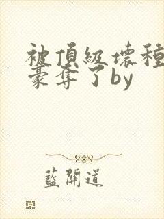 被顶级坏种强取豪夺了by