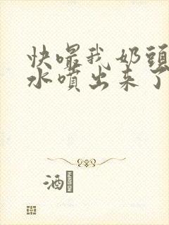 快嘬我奶头～奶水喷出来了小说