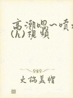 高潮嗯~喷水了(h)视频