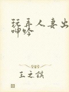 玩弄人妻出迎合呻吟