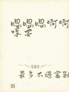 嗯嗯嗯啊啊啊嗯哼要