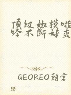 顶级嫩模啪啪呻吟不断好爽小说