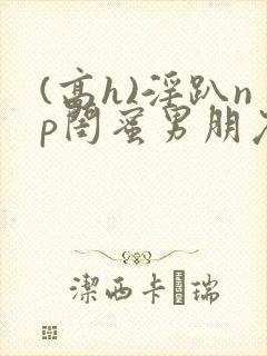 (高h)淫趴np闺蜜男朋友