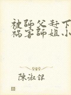 被师父赶下山去祸害师姐小说完整版阅读全文