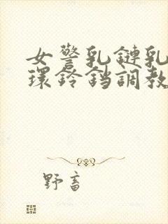 女警乳链乳环蒂环铃铛调教小说