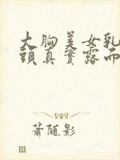 大胸美女乳头奶头真实露面百分百无遮挡