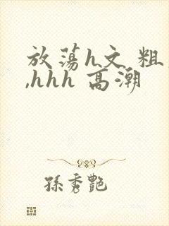 放荡h文 粗大,hhh 高潮