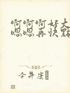 啊啊啊好大好爽嗯嗯再快点啊啊