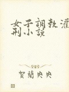 女子调教灌肠受刑小说