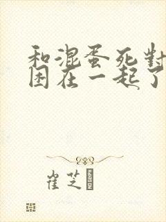 和混蛋死对头被困在一起了漫画免费阅读