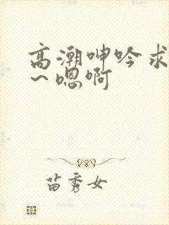 高潮呻吟求饶h～嗯啊