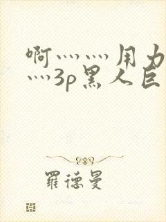 啊灬灬用力灬嗯灬3p黑人巨大喷水小说