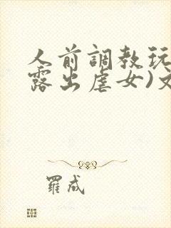 人前调教玩弄(露出虐女)文