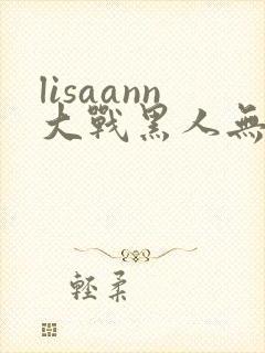 lisaann大战黑人无删减版在线观看