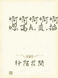 啊啊啊啊啊嗯嗯嗯高h,爽,插,操,舔