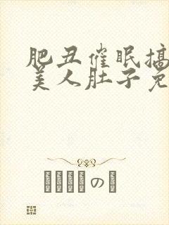 肥丑催眠搞大小美人肚子免费阅读