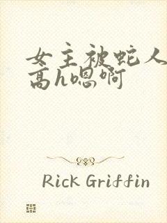 女主被蛇人双根高h嗯啊