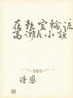 在教室轮流澡到高潮h小说