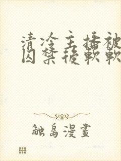 清冷主播被疯批囚禁后软软的林子