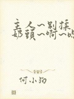 主人~别揉了~奶头~啊~嗯…