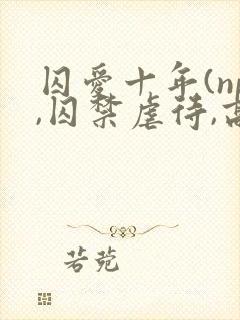 囚爱十年(np,囚禁虐待,高h)