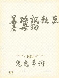 暴躁调教巨骚反差母狗