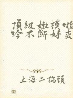 顶级嫩模啪啪呻吟不断好爽