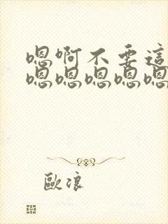 嗯啊不要这样嘛嗯嗯嗯嗯嗯