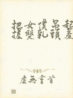 把女仆吊起来揉搓双乳头羞羞兔