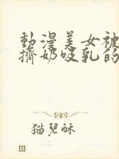 动漫美女被强行挤奶吸乳的视频