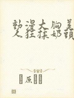 动漫大胸美女被人狂揉奶头的漫画