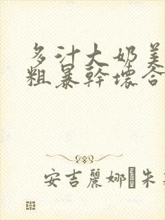 多汁大奶美人被粗暴干坏合集