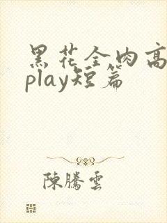 黑花全肉高h湿play短篇