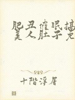 肥丑催眠搞大小美人肚子免费读