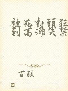 被死对头狂c躁到高潮失禁h