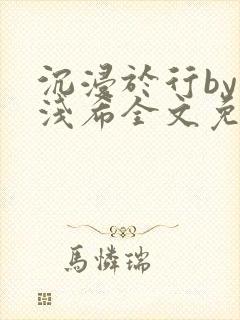 沉浸于行by顾浅希全文免费阅读笔趣阁