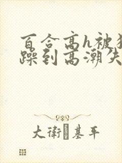 百合高h被狂c躁到高潮失禁