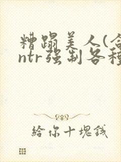 糟蹋美人(合集ntr强制各种美人虐