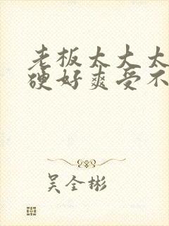 老板太大太粗太硬好爽受不了