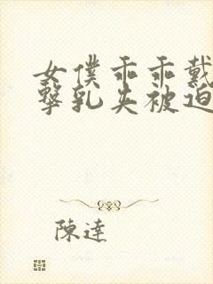 女仆乖乖戴上电击乳夹被迫调教小说