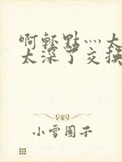 啊轻点灬太粗嗯太深了交换