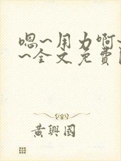 嗯~用力啊~嗯~全文免费阅读