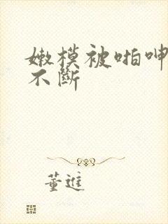 嫩模被啪呻吟声不断