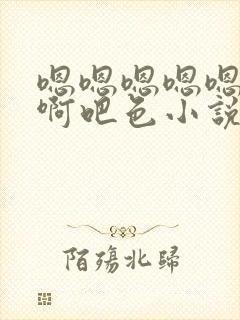 嗯嗯嗯嗯嗯啊啊啊吧色小说