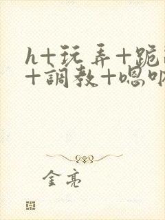 h+玩弄+跪趴+调教+嗯呐女女