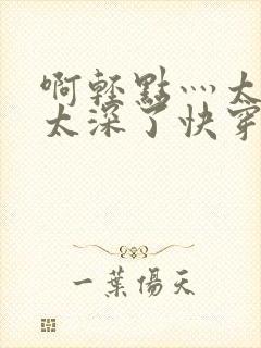 啊轻点灬太粗嗯太深了快穿视频